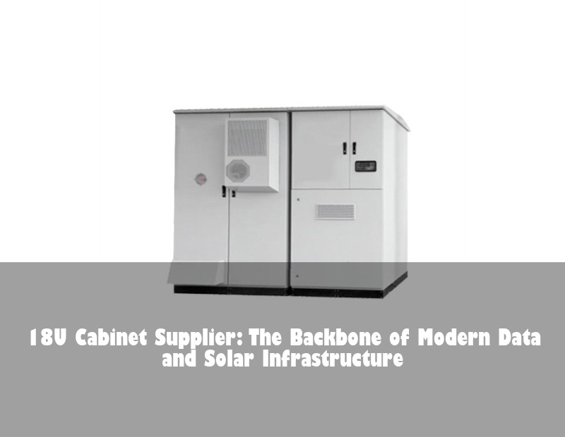 18U Cabinet Supplier: The Backbone of Modern Data and Solar Infrastructure