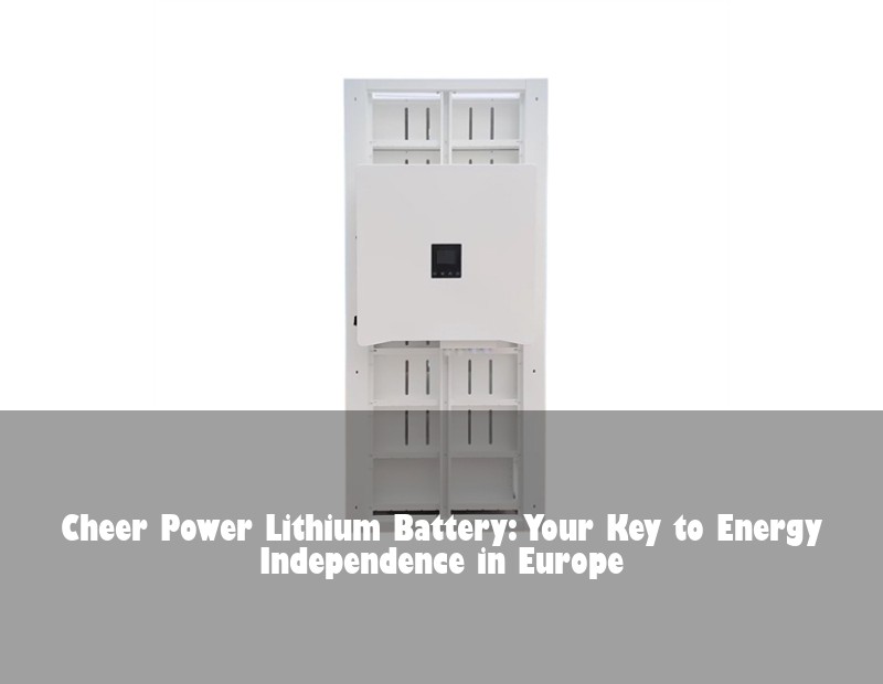 Cheer Power Lithium Battery: Your Key to Energy Independence in Europe