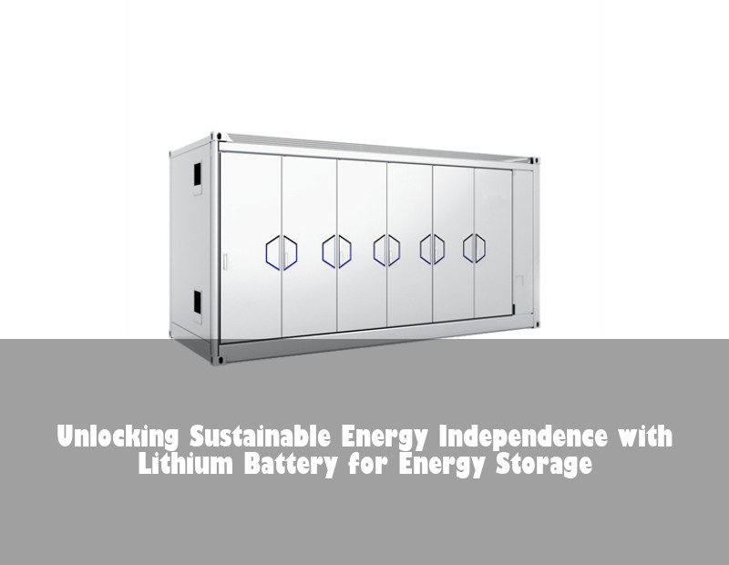 Unlocking Sustainable Energy Independence with Lithium Battery for Energy Storage