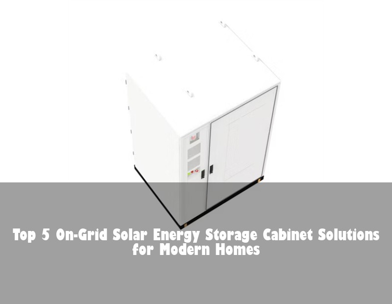 Top 5 On-Grid Solar Energy Storage Cabinet Solutions for Modern Homes